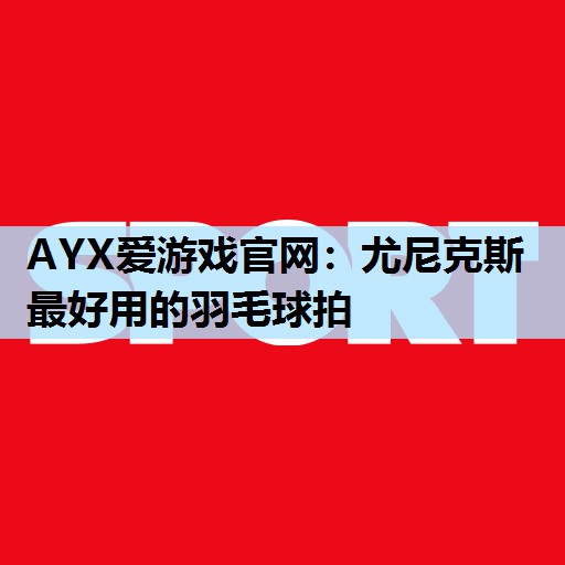 AYX爱游戏官网：尤尼克斯最好用的羽毛球拍