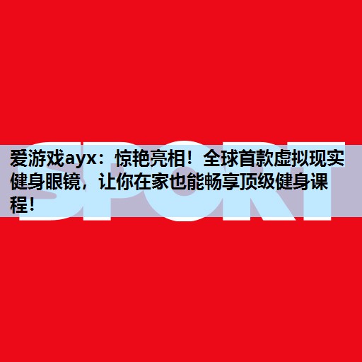 爱游戏ayx：惊艳亮相！全球首款虚拟现实健身眼镜，让你在家也能畅享顶级健身课程！